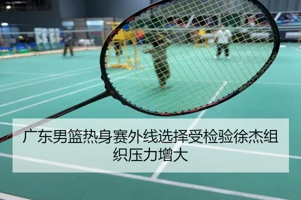 广东男篮热身赛外线选择受检验徐杰组织压力增大