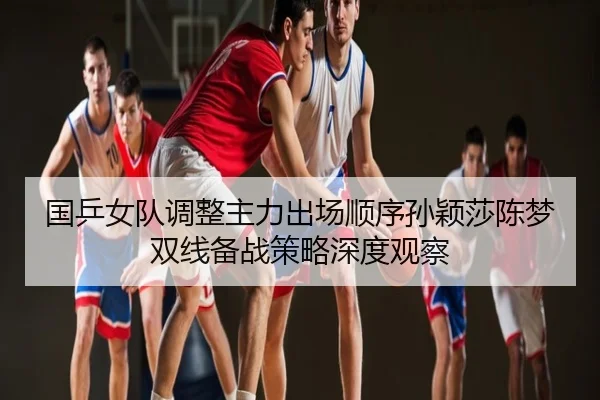 国乒女队调整主力出场顺序孙颖莎陈梦双线备战策略深度观察